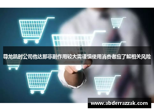 尊龙凯时公司他达那非副作用较大需谨慎使用消费者应了解相关风险